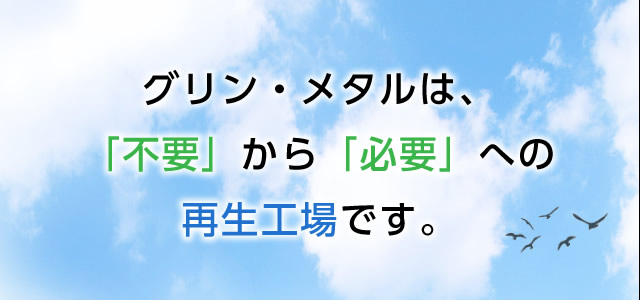 グリン・メタルは「不要」から「必要」への再生工場です。